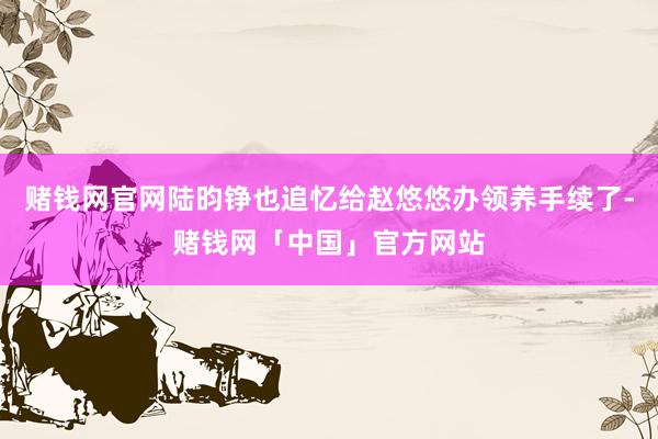 赌钱网官网陆昀铮也追忆给赵悠悠办领养手续了-赌钱网「中国」官方网站