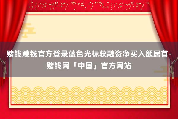 赌钱赚钱官方登录蓝色光标获融资净买入额居首-赌钱网「中国」官方网站