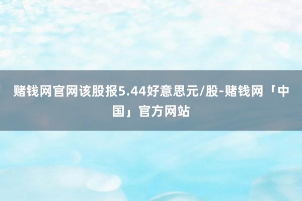 赌钱网官网该股报5.44好意思元/股-赌钱网「中国」官方网站