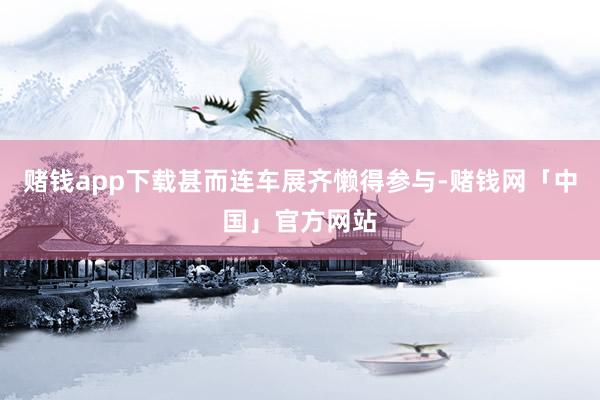 赌钱app下载甚而连车展齐懒得参与-赌钱网「中国」官方网站