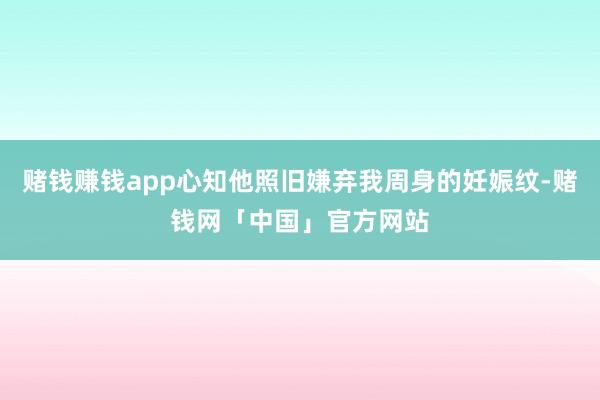 赌钱赚钱app心知他照旧嫌弃我周身的妊娠纹-赌钱网「中国」官方网站