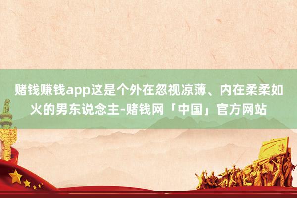 赌钱赚钱app这是个外在忽视凉薄、内在柔柔如火的男东说念主-赌钱网「中国」官方网站