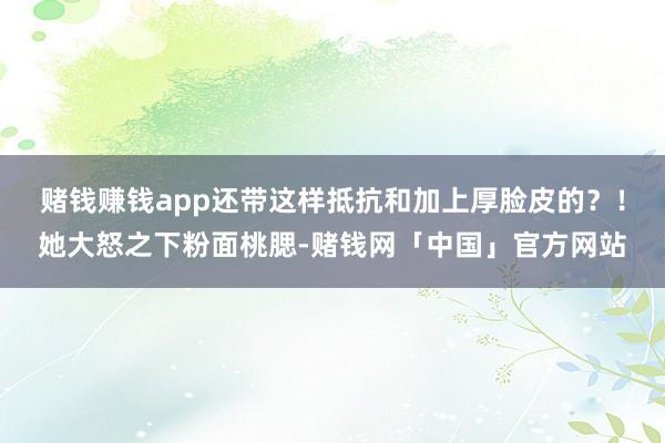 赌钱赚钱app还带这样抵抗和加上厚脸皮的？！她大怒之下粉面桃腮-赌钱网「中国」官方网站