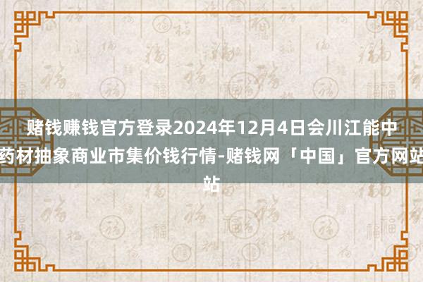 赌钱赚钱官方登录2024年12月4日会川江能中药材抽象商业市集价钱行情-赌钱网「中国」官方网站