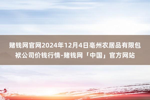 赌钱网官网2024年12月4日亳州农居品有限包袱公司价钱行情-赌钱网「中国」官方网站