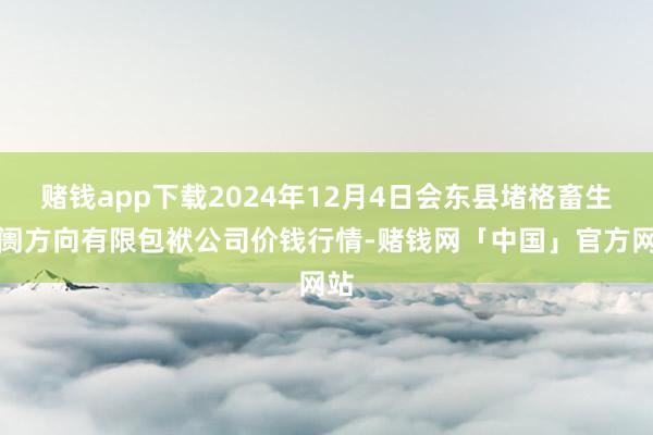赌钱app下载2024年12月4日会东县堵格畜生阛阓方向有限包袱公司价钱行情-赌钱网「中国」官方网站
