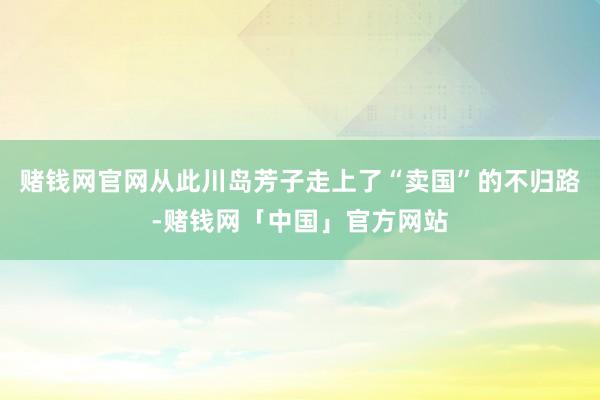 赌钱网官网从此川岛芳子走上了“卖国”的不归路-赌钱网「中国」官方网站