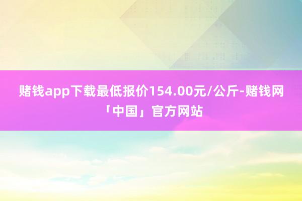 赌钱app下载最低报价154.00元/公斤-赌钱网「中国」官方网站