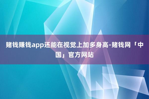 赌钱赚钱app还能在视觉上加多身高-赌钱网「中国」官方网站