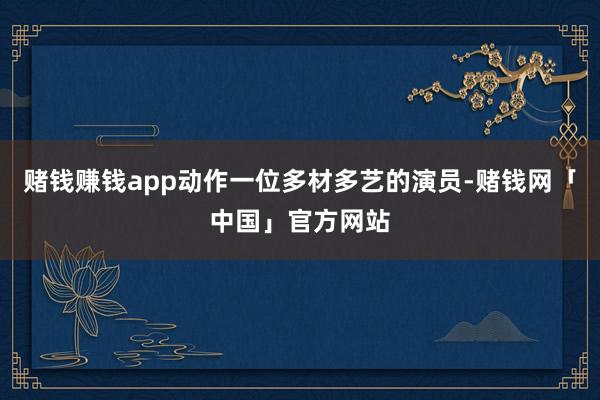 赌钱赚钱app动作一位多材多艺的演员-赌钱网「中国」官方网站