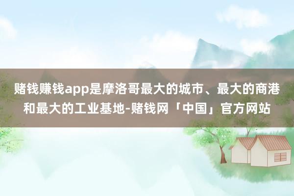 赌钱赚钱app是摩洛哥最大的城市、最大的商港和最大的工业基地-赌钱网「中国」官方网站