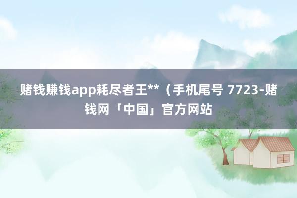 赌钱赚钱app耗尽者王**（手机尾号 7723-赌钱网「中国」官方网站