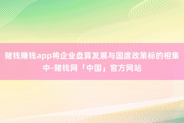 赌钱赚钱app将企业盘算发展与国度政策标的相集中-赌钱网「中国」官方网站