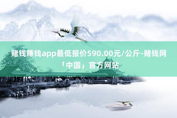 赌钱赚钱app最低报价590.00元/公斤-赌钱网「中国」官方网站