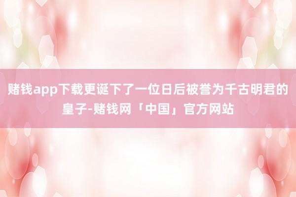 赌钱app下载更诞下了一位日后被誉为千古明君的皇子-赌钱网「中国」官方网站