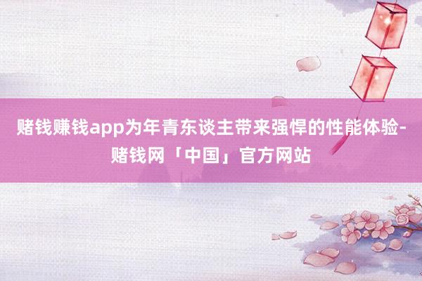 赌钱赚钱app为年青东谈主带来强悍的性能体验-赌钱网「中国」官方网站