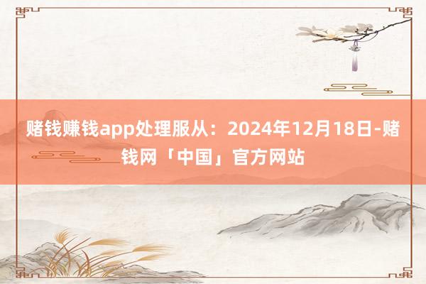 赌钱赚钱app处理服从：2024年12月18日-赌钱网「中国」官方网站