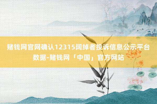 赌钱网官网确认12315阔绰者投诉信息公示平台数据-赌钱网「中国」官方网站