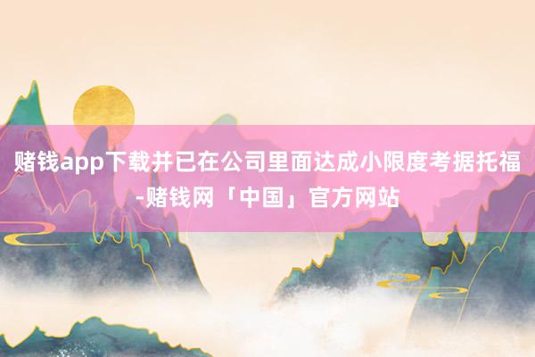 赌钱app下载并已在公司里面达成小限度考据托福-赌钱网「中国」官方网站