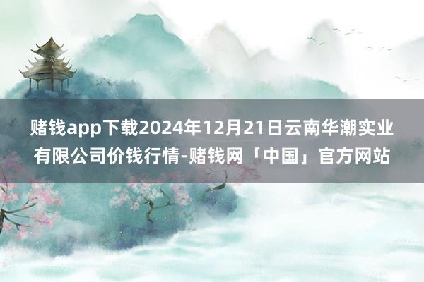 赌钱app下载2024年12月21日云南华潮实业有限公司价钱行情-赌钱网「中国」官方网站