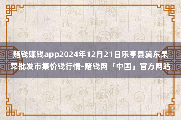 赌钱赚钱app2024年12月21日乐亭县冀东果菜批发市集价钱行情-赌钱网「中国」官方网站