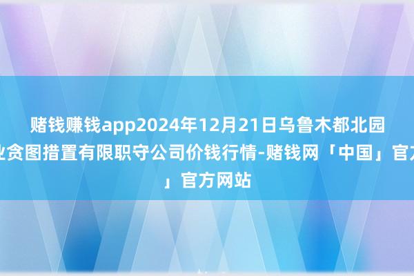 赌钱赚钱app2024年12月21日乌鲁木都北园春果业贪图措置有限职守公司价钱行情-赌钱网「中国」官方网站