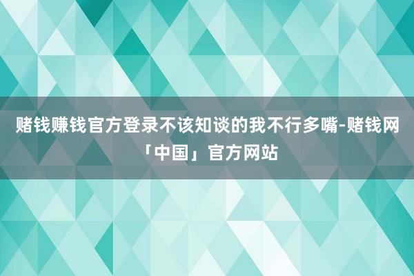 赌钱赚钱官方登录不该知谈的我不行多嘴-赌钱网「中国」官方网站