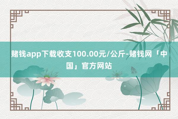 赌钱app下载收支100.00元/公斤-赌钱网「中国」官方网站