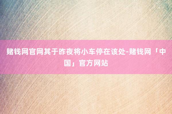 赌钱网官网其于昨夜将小车停在该处-赌钱网「中国」官方网站