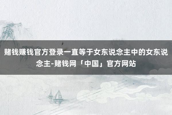 赌钱赚钱官方登录一直等于女东说念主中的女东说念主-赌钱网「中国」官方网站