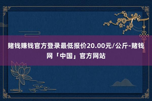 赌钱赚钱官方登录最低报价20.00元/公斤-赌钱网「中国」官方网站