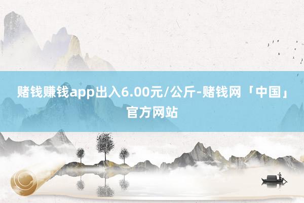 赌钱赚钱app出入6.00元/公斤-赌钱网「中国」官方网站