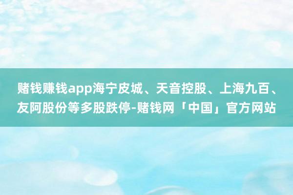 赌钱赚钱app海宁皮城、天音控股、上海九百、友阿股份等多股跌停-赌钱网「中国」官方网站