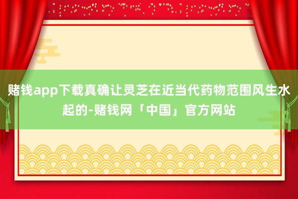 赌钱app下载真确让灵芝在近当代药物范围风生水起的-赌钱网「中国」官方网站