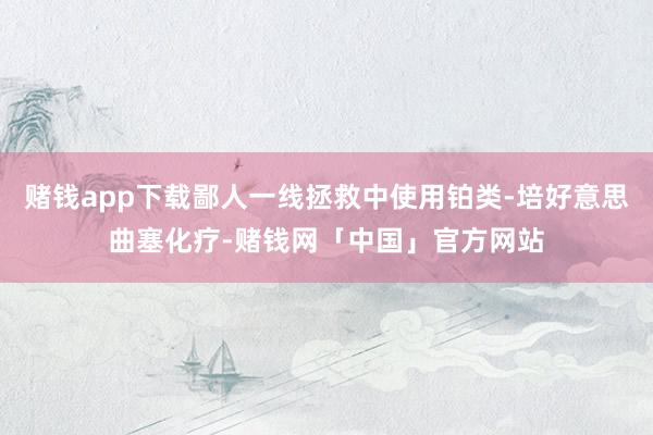 赌钱app下载鄙人一线拯救中使用铂类-培好意思曲塞化疗-赌钱网「中国」官方网站
