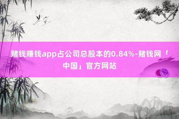 赌钱赚钱app占公司总股本的0.84%-赌钱网「中国」官方网站