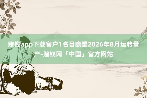 赌钱app下载客户1名目瞻望2026年8月运转量产-赌钱网「中国」官方网站