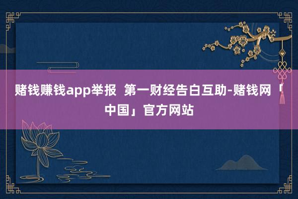 赌钱赚钱app举报  第一财经告白互助-赌钱网「中国」官方网站