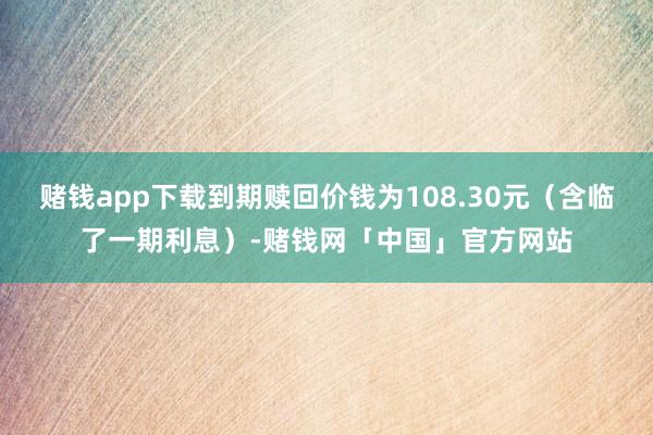 赌钱app下载到期赎回价钱为108.30元（含临了一期利息）-赌钱网「中国」官方网站