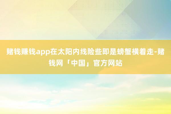 赌钱赚钱app在太阳内线险些即是螃蟹横着走-赌钱网「中国」官方网站