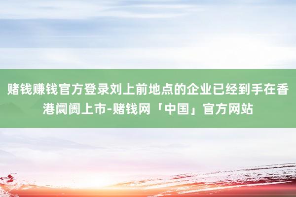 赌钱赚钱官方登录刘上前地点的企业已经到手在香港阛阓上市-赌钱网「中国」官方网站