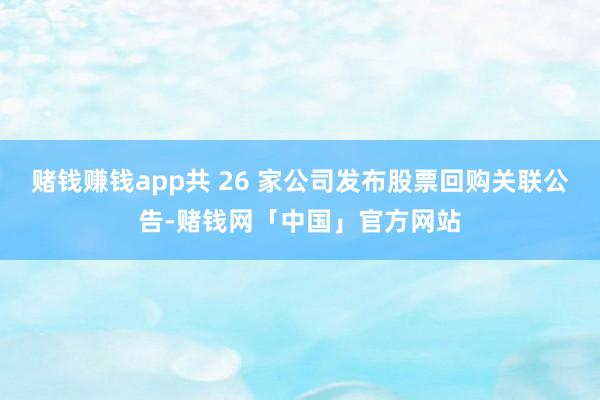 赌钱赚钱app共 26 家公司发布股票回购关联公告-赌钱网「中国」官方网站