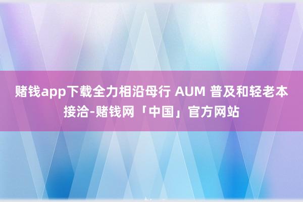 赌钱app下载全力相沿母行 AUM 普及和轻老本接洽-赌钱网「中国」官方网站