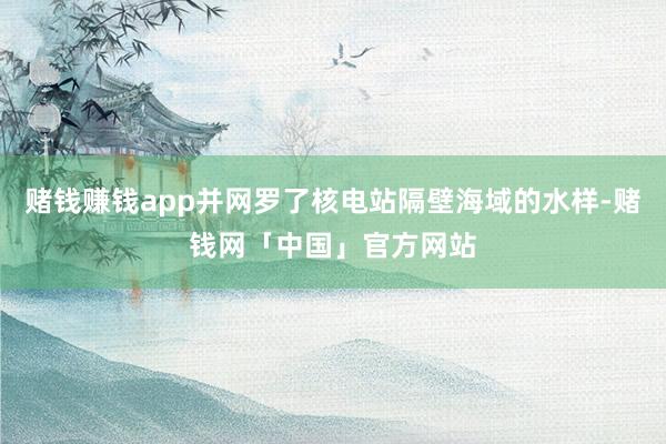 赌钱赚钱app并网罗了核电站隔壁海域的水样-赌钱网「中国」官方网站
