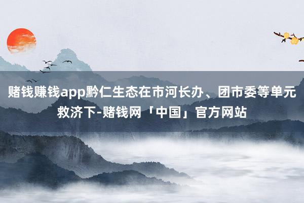 赌钱赚钱app黔仁生态在市河长办、团市委等单元救济下-赌钱网「中国」官方网站