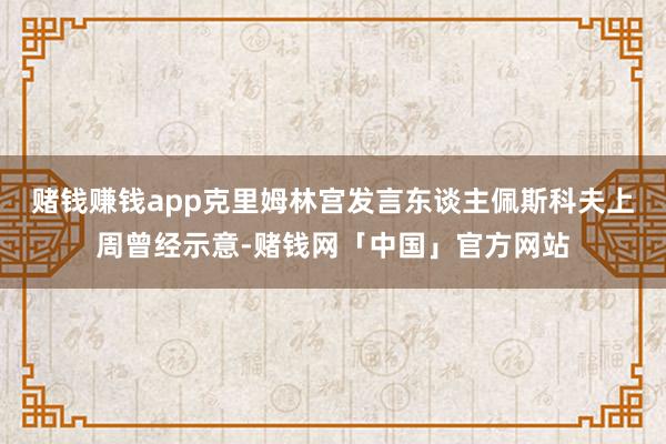 赌钱赚钱app克里姆林宫发言东谈主佩斯科夫上周曾经示意-赌钱网「中国」官方网站