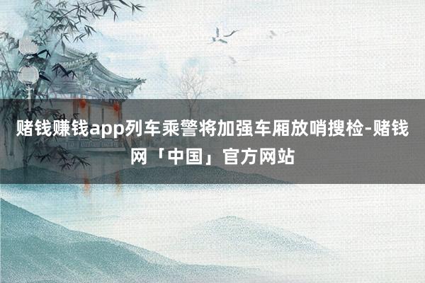 赌钱赚钱app列车乘警将加强车厢放哨搜检-赌钱网「中国」官方网站
