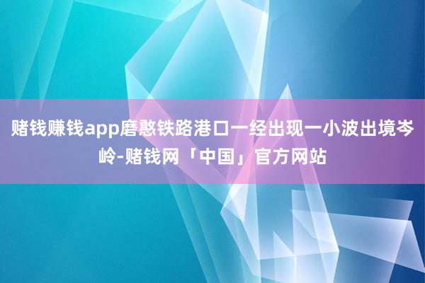 赌钱赚钱app磨憨铁路港口一经出现一小波出境岑岭-赌钱网「中国」官方网站