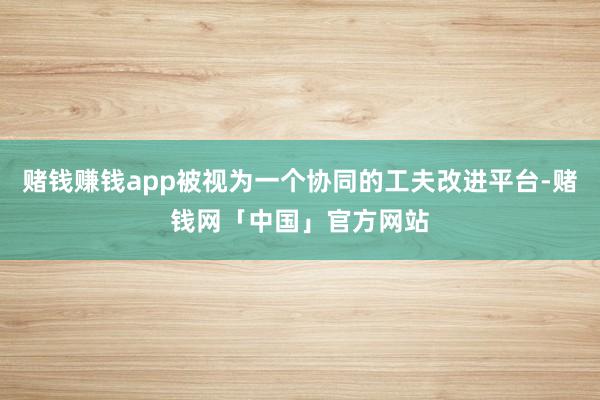赌钱赚钱app被视为一个协同的工夫改进平台-赌钱网「中国」官方网站