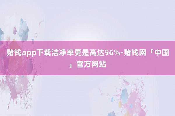 赌钱app下载洁净率更是高达96%-赌钱网「中国」官方网站